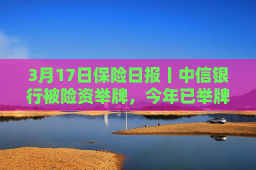 3月17日保险日报丨中信银行被险资举牌，今年已举牌10家上市公司，险资加快入市！