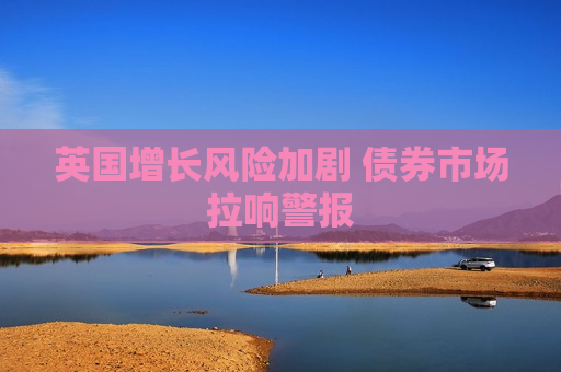 英国增长风险加剧 债券市场拉响警报
