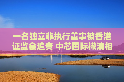 一名独立非执行董事被香港 *** 追责 中芯国际撇清相关关系