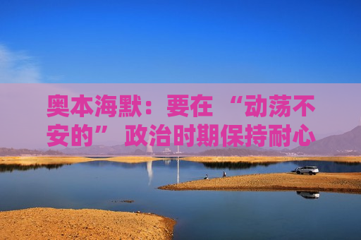 奥本海默：要在 “动荡不安的” 政治时期保持耐心