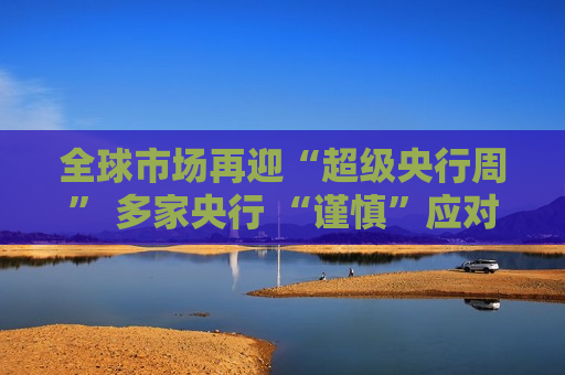 全球市场再迎“超级央行周” 多家央行 “谨慎”应对不确定性