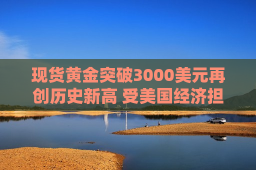 现货黄金突破3000美元再创历史新高 受美国经济担忧和中东紧张局势影响