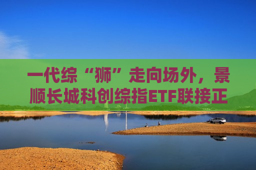 一代综“狮”走向场外，景顺长城科创综指ETF联接正在发行