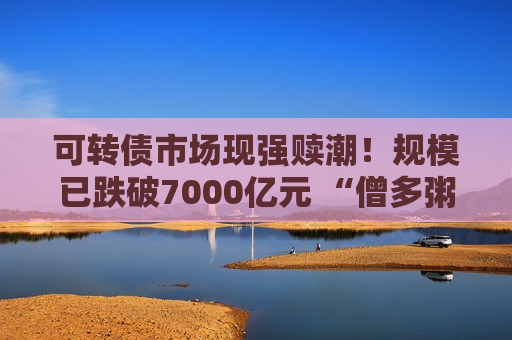 可转债市场现强赎潮！规模已跌破7000亿元 “僧多粥少”资金争抢低价优质标的