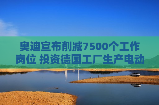 奥迪宣布削减7500个工作岗位 投资德国工厂生产电动汽车