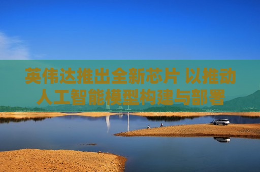英伟达推出全新芯片 以推动人工智能模型构建与部署