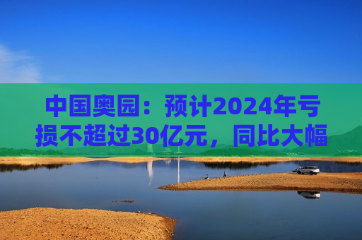 中国奥园：预计2024年亏损不超过30亿元，同比大幅下降