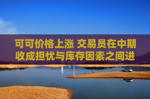 可可价格上涨 交易员在中期收成担忧与库存因素之间进行权衡