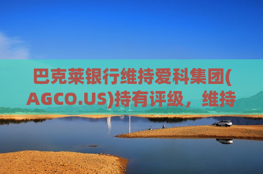 巴克莱银行维持爱科集团(AGCO.US)持有评级，维持目标价145美元