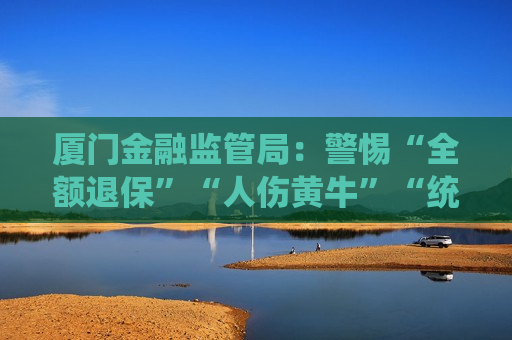 厦门金融监管局：警惕“全额退保”“人伤黄牛”“统筹保险”等保险领域非法中介