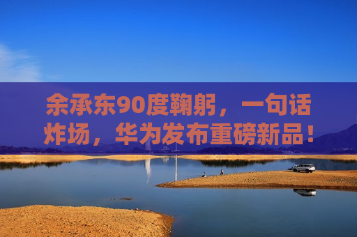 余承东90度鞠躬，一句话炸场，华为发布重磅新品！