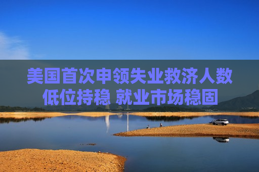 美国首次申领失业救济人数低位持稳 就业市场稳固