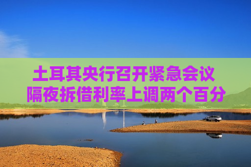土耳其央行召开紧急会议 隔夜拆借利率上调两个百分点至46%