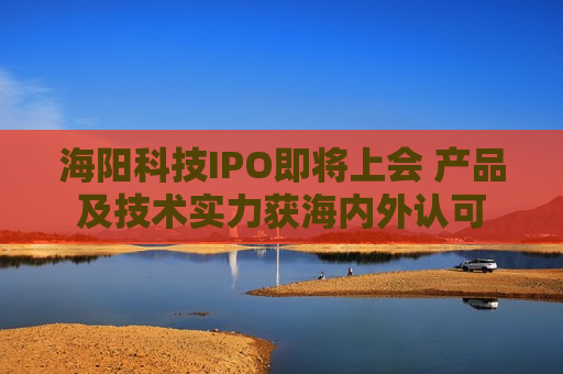 海阳科技IPO即将上会 产品及技术实力获海内外认可
