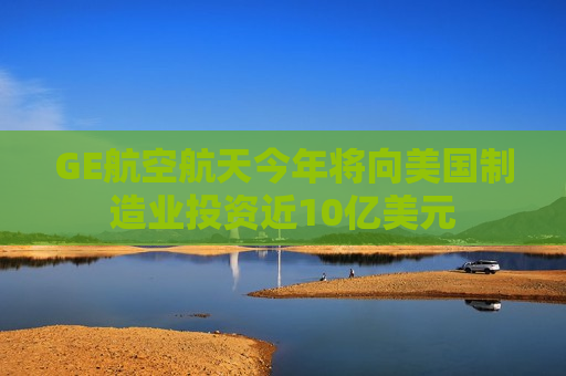 GE航空航天今年将向美国制造业投资近10亿美元