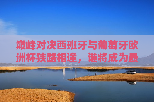 巅峰对决西班牙与葡萄牙欧洲杯狭路相逢，谁将成为最后的王者？，西班牙与葡萄牙欧洲杯巅峰对决，谁将成为最后的王者？，西班牙与葡萄牙欧洲杯巅峰之战，谁将成为最后的王者？