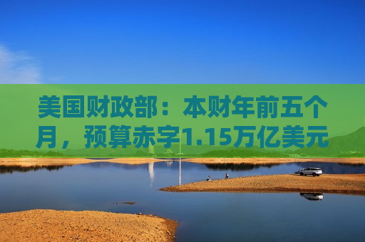 美国财政部：本财年前五个月，预算赤字1.15万亿美元，创历史同期新高