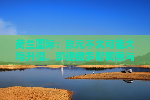 荷兰国际：欧元不太可能大幅升值，即使俄罗斯同意与乌克兰停火