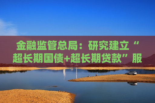 金融监管总局：研究建立“超长期国债+超长期贷款”服务模式 高效支持“两重”建设