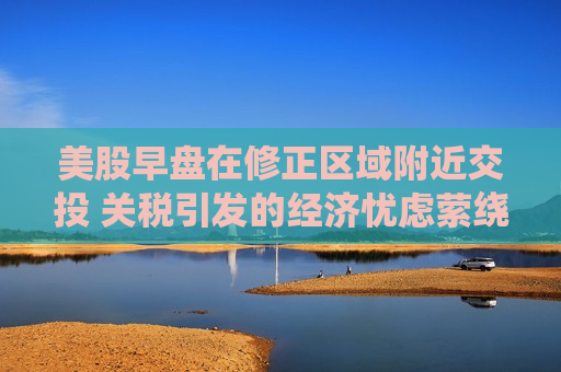美股早盘在修正区域附近交投 关税引发的经济忧虑萦绕不散