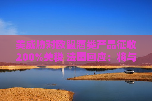 美威胁对欧盟酒类产品征收200%关税 法国回应：将与欧盟一起反击