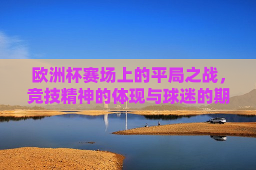 欧洲杯赛场上的平局之战，竞技精神的体现与球迷的期待碰撞，欧洲杯平局之战，竞技精神与球迷期待碰撞的时刻，欧洲杯平局之战，竞技精神与球迷期待碰撞的时刻