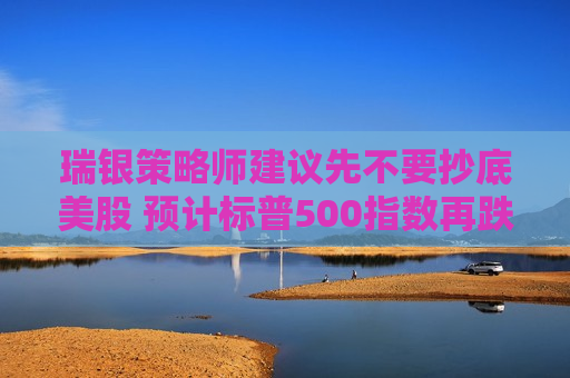 瑞银策略师建议先不要抄底美股 预计标普500指数再跌5%