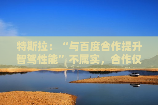 特斯拉：“与百度合作提升智驾性能”不属实，合作仅限地图导航层面