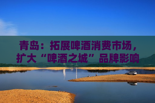 青岛：拓展啤酒消费市场，扩大“啤酒之城”品牌影响力
