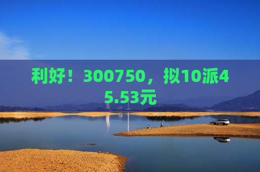 利好！300750，拟10派45.53元