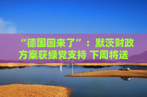 “德国回来了”：默茨财政方案获绿党支持 下周将送交议会表决