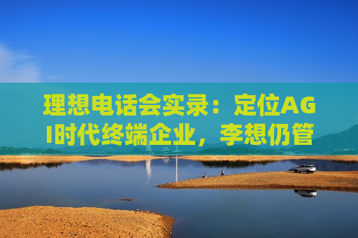 理想 *** 会实录：定位AGI时代终端企业，李想仍管理汽车，MEGA今年将销1万-1.5万辆