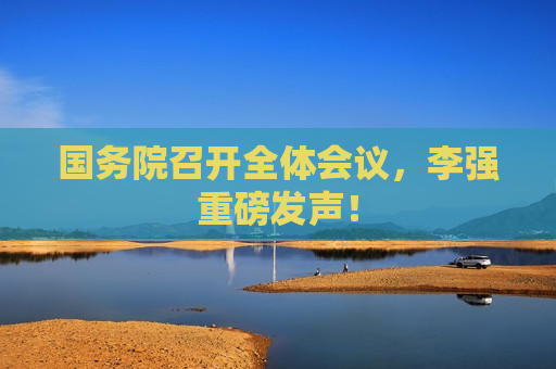 国务院召开全体会议，李强重磅发声！