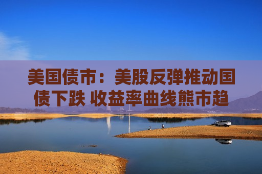 美国债市：美股反弹推动国债下跌 收益率曲线熊市趋平