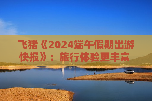 飞猪《2024端午假期出游快报》：旅行体验更丰富 人均服务预订量继续增长