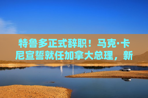 特鲁多正式辞职！马克·卡尼宣誓就任加拿大总理，新内阁亮相