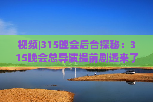 视频|315晚会后台探秘：315晚会总导演提前剧透来了→