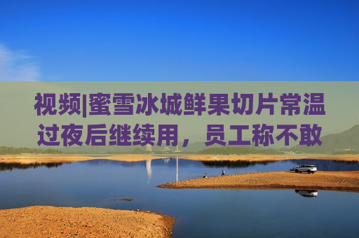 视频|蜜雪冰城鲜果切片常温过夜后继续用，员工称不敢喝自家柠檬水，多方回应