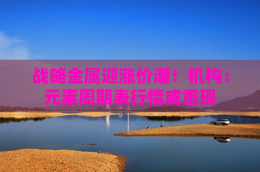 战略金属迎涨价潮！机构：元素周期表行情或重现