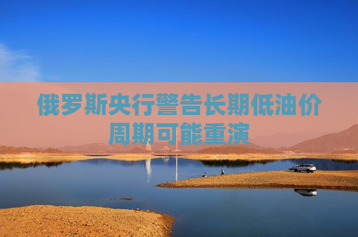 俄罗斯央行警告长期低油价周期可能重演