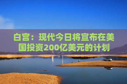 白宫：现代今日将宣布在美国投资200亿美元的计划