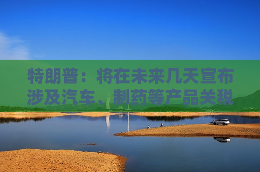 特朗普：将在未来几天宣布涉及汽车、制药等产品关税