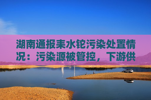 湖南通报耒水铊污染处置情况：污染源被管控，下游供水安全未受影响