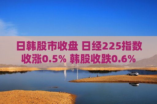 日韩股市收盘 日经225指数收涨0.5% 韩股收跌0.6%