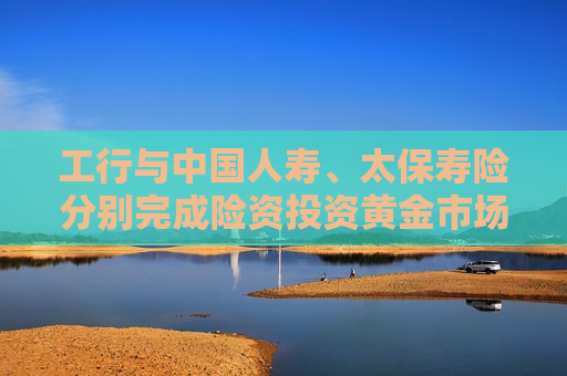 工行与中国人寿、太保寿险分别完成险资投资黄金市场的首批询价即期交易和大宗交易