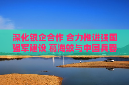 深化银企合作 合力推进强国强军建设 葛海蛟与中国兵器工业集团董事长程福波举行工作会谈  第1张