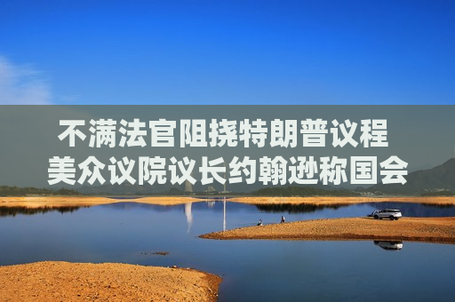 不满法官阻挠特朗普议程 美众议院议长约翰逊称国会有权撤销地区法院  第1张