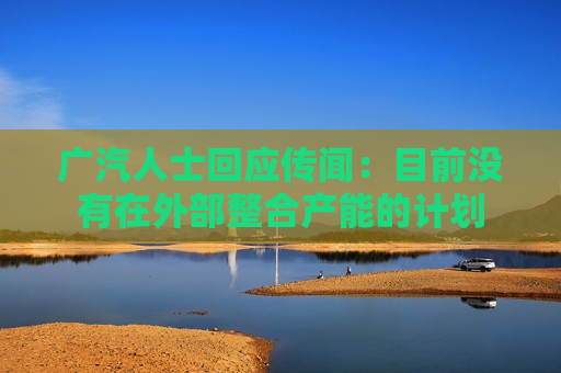 广汽人士回应传闻：目前没有在外部整合产能的计划