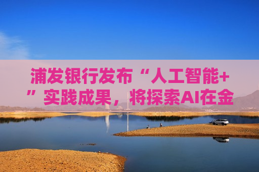 浦发银行发布“人工智能+”实践成果，将探索AI在金融领域的数智应用