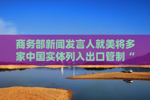 商务部新闻发言人就美将多家中国实体列入出口管制“实体清单”事答记者问